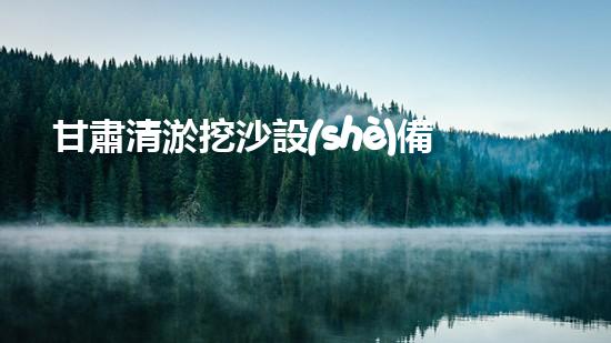 甘肅清淤挖沙設(shè)備供應(yīng)廠家：創(chuàng)新科技助力河道治理，你知道他們的秘密武器是什么？